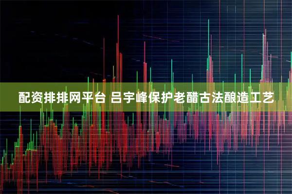 配资排排网平台 吕宇峰保护老醋古法酿造工艺
