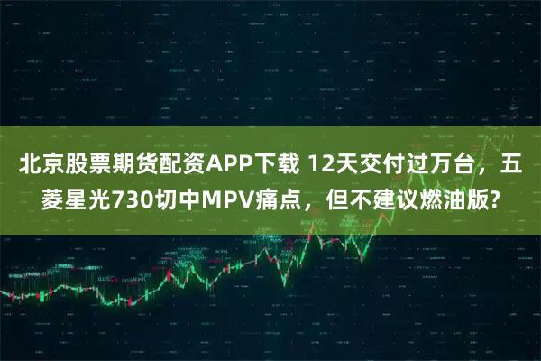 北京股票期货配资APP下载 12天交付过万台，五菱星光730切中MPV痛点，但不建议燃油版?