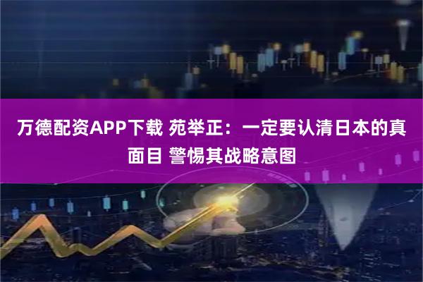 万德配资APP下载 苑举正：一定要认清日本的真面目 警惕其战略意图