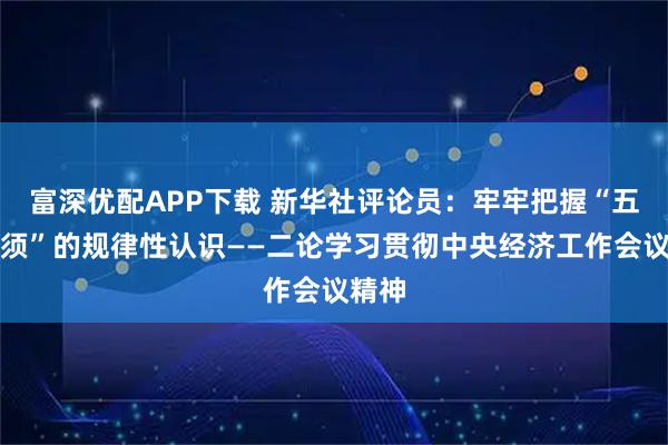 富深优配APP下载 新华社评论员：牢牢把握“五个必须”的规律性认识——二论学习贯彻中央经济工作会议精神