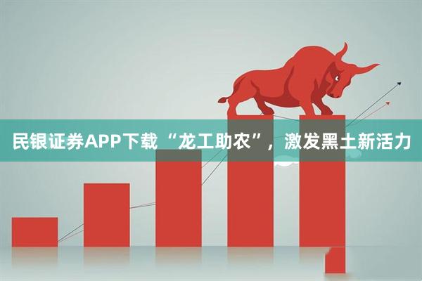 民银证券APP下载 “龙工助农”，激发黑土新活力