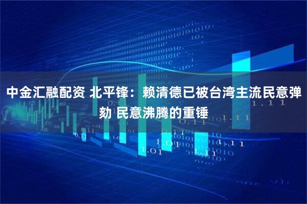中金汇融配资 北平锋：赖清德已被台湾主流民意弹劾 民意沸腾的重锤