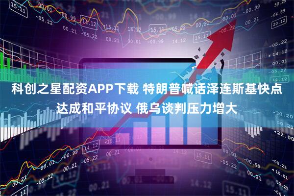 科创之星配资APP下载 特朗普喊话泽连斯基快点达成和平协议 俄乌谈判压力增大