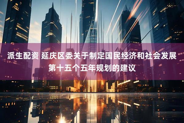 派生配资 延庆区委关于制定国民经济和社会发展第十五个五年规划的建议