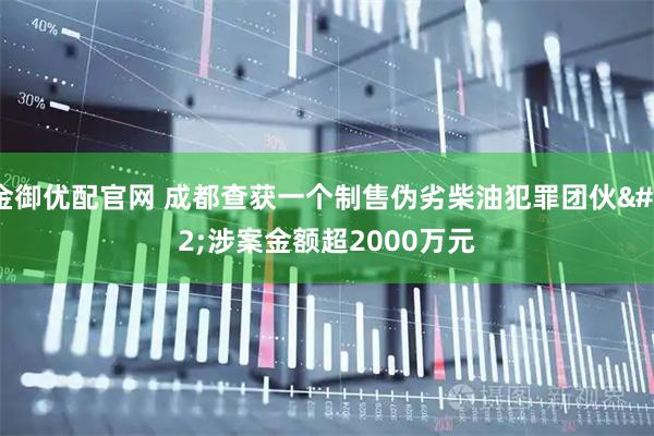 金御优配官网 成都查获一个制售伪劣柴油犯罪团伙 涉案金额超2000万元