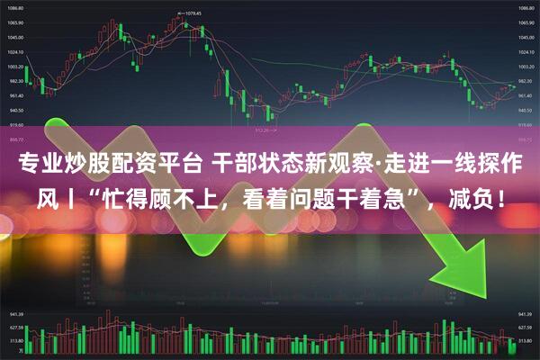 专业炒股配资平台 干部状态新观察·走进一线探作风丨“忙得顾不上，看着问题干着急”，减负！