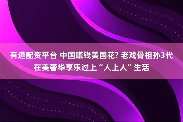 有道配资平台 中国赚钱美国花? 老戏骨祖孙3代在美奢华享乐过上“人上人”生活