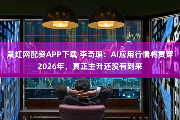 晟红网配资APP下载 李奇琪：AI应用行情将贯穿2026年，真正主升还没有到来