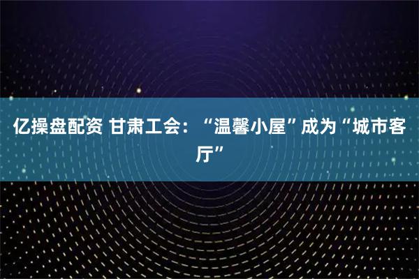 亿操盘配资 甘肃工会:“温馨小屋”成为“城市客厅”