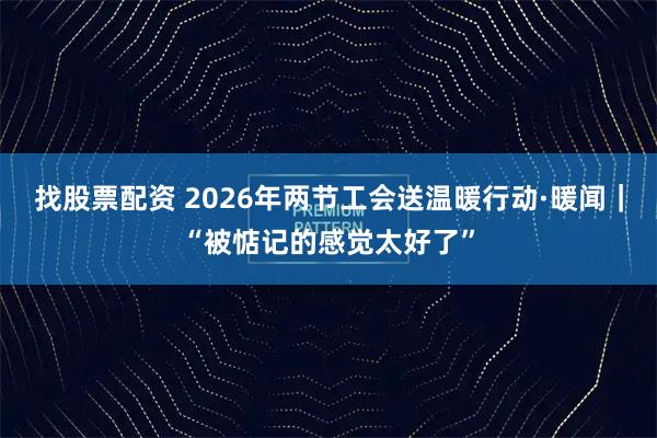 找股票配资 2026年两节工会送温暖行动·暖闻｜“被惦记的感觉太好了”