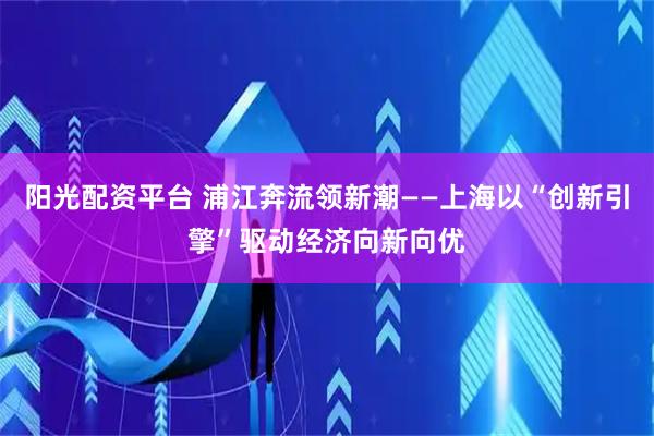 阳光配资平台 浦江奔流领新潮——上海以“创新引擎”驱动经济向新向优