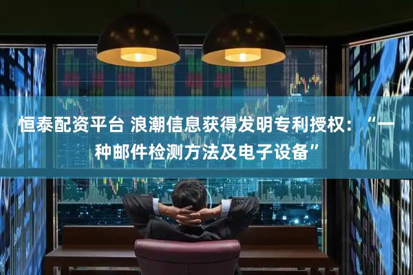 恒泰配资平台 浪潮信息获得发明专利授权：“一种邮件检测方法及电子设备”