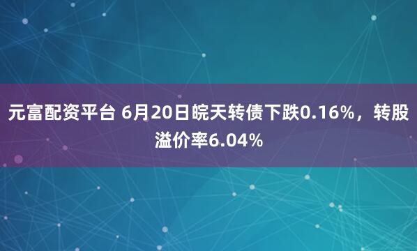 元富配资平台 6月20日皖天转债下跌0.16%，转股溢价率6.04%