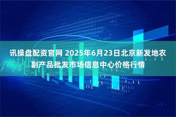 讯操盘配资官网 2025年6月23日北京新发地农副产品批发市场信息中心价格行情