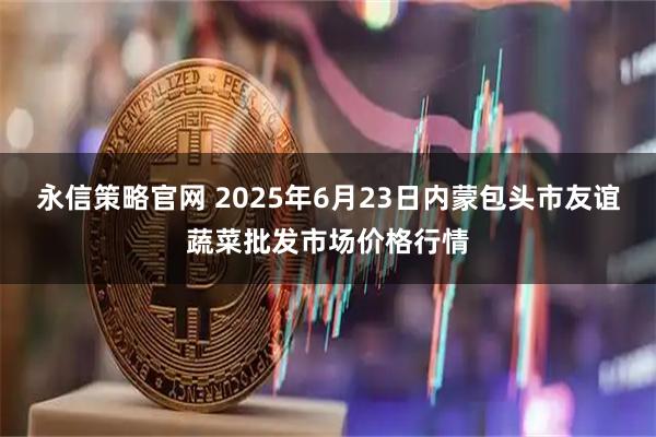 永信策略官网 2025年6月23日内蒙包头市友谊蔬菜批发市场价格行情