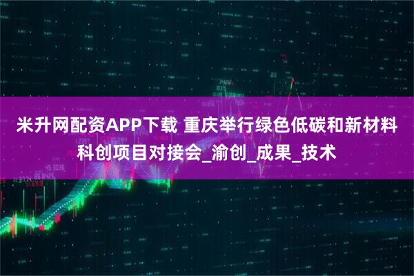 米升网配资APP下载 重庆举行绿色低碳和新材料科创项目对接会_渝创_成果_技术
