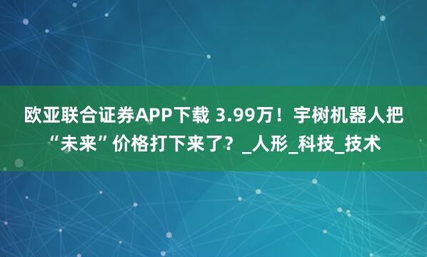 欧亚联合证券APP下载 3.99万！宇树机器人把“未来”价格打下来了？_人形_科技_技术