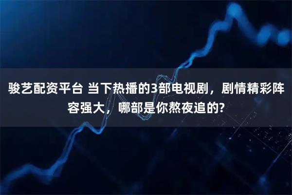 骏艺配资平台 当下热播的3部电视剧，剧情精彩阵容强大，哪部是你熬夜追的?