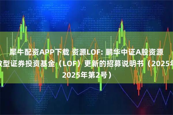 犀牛配资APP下载 资源LOF: 鹏华中证A股资源产业指数型证券投资基金（LOF）更新的招募说明书（2025年第2号）