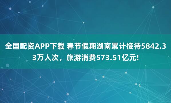 全国配资APP下载 春节假期湖南累计接待5842.33万人次，旅游消费573.51亿元!