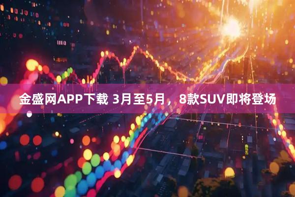 金盛网APP下载 3月至5月，8款SUV即将登场
