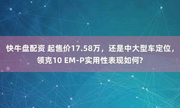 快牛盘配资 起售价17.58万，还是中大型车定位，领克10 EM-P实用性表现如何?