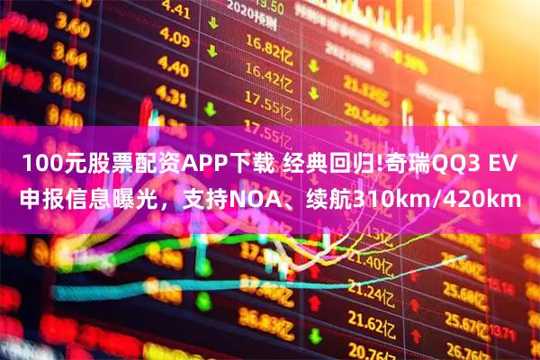100元股票配资APP下载 经典回归!奇瑞QQ3 EV申报信息曝光，支持NOA、续航310km/420km