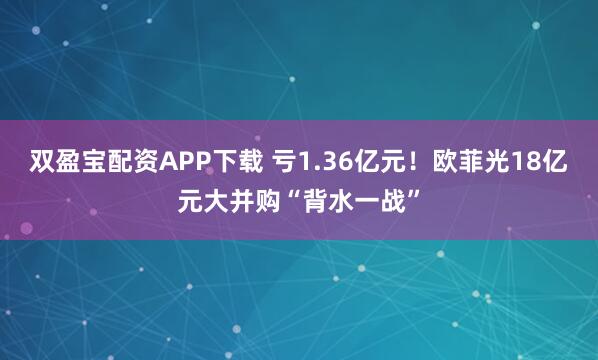 双盈宝配资APP下载 亏1.36亿元!欧菲光18亿元大并购“背水一战”