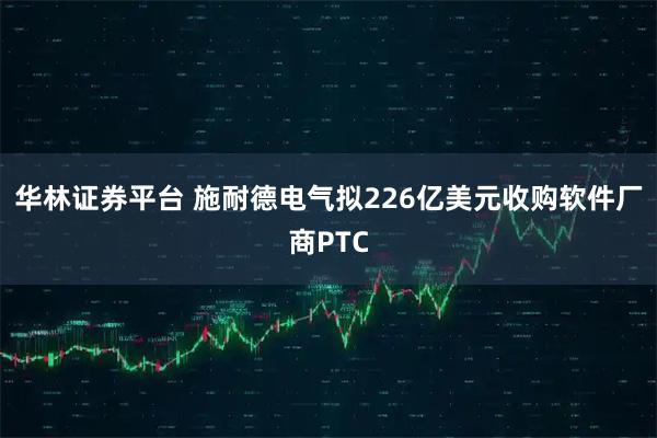 华林证券平台 施耐德电气拟226亿美元收购软件厂商PTC